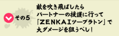 その5　敵を吹き飛ばしたらパートナーの援護に行って「ＺＥＮＫＡＩツープラトン」で大ダメージを狙うべし！