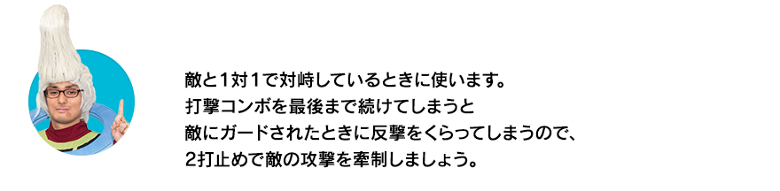 （ウイースアラマキ）敵と１対１で対峙しているときに使います。打撃コンボを最後まで続けてしまうと敵にガードされたときに反撃をくらってしまうので、2打止めで敵の攻撃を牽制しましょう。
