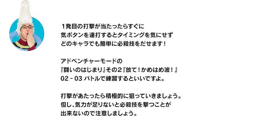 （ウイースアラマキ）１発目の打撃が当たったらすぐに気ボタンを連打するとタイミングを気にせずどのキャラでも簡単に必殺技をだせます！アドベンチャーモードの『闘いのはじまり』その２『放て！かめはめ波！』02‐03バトルで練習するといいですよ。打撃があたったら積極的に狙っていきましょう。但し、気力が足りないと必殺技を撃つことが出来ないので注意しましょう。