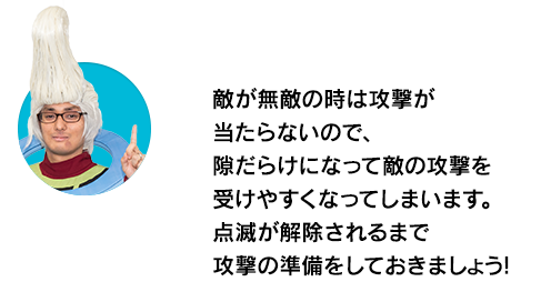 （ウイースアラマキ）敵が無敵の時は攻撃が当たらないので、隙だらけになって敵の攻撃を受けやすくなってしまいます。点滅が解除されるまで攻撃の準備をしておきましょう！
