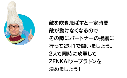 （ウイースアラマキ）敵を吹き飛ばすと一定時間敵が動けなくなるのでその隙にパートナーの援護に行って2対１で闘いましょう。2人で同時に攻撃してZENKAIツープラトンを決めましょう！