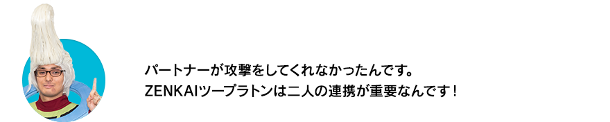 （ウイースアラマキ）パートナーが攻撃をしてくれなかったんです。ZENKAIツープラトンは二人の連携が重要なんです！